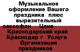 Музыкальное оформление Вашего праздника! плюс выразительный саксофон. › Цена ­ 1 500 - Краснодарский край, Краснодар г. Услуги » Организация праздников   